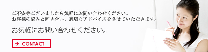 ご不安等ございましたら気軽にお問い合わせください。 お客様の悩みと向き合い、適切なアドバイスをさせていただきます。 お気軽にお問い合わせください。 CONTACT→